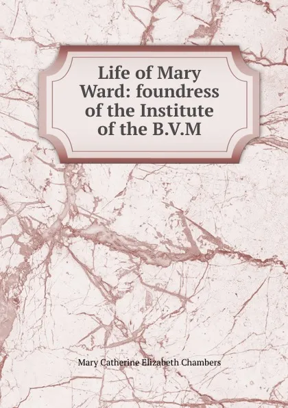 Обложка книги Life of Mary Ward: foundress of the Institute of the B.V.M., Mary Catherine Elizabeth Chambers