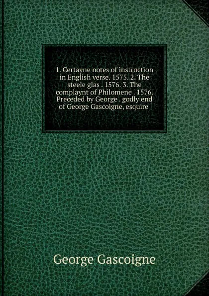 Обложка книги 1. Certayne notes of instruction in English verse. 1575. 2. The steele glas . 1576. 3. The complaynt of Philomene . 1576. Preceded by George . godly end of George Gascoigne, esquire ., George Gascoigne