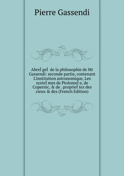 Обложка книги AbreI.geI. de la philosophie de Mr Gassendi: seconde partie, contenant L.institution astronomique, Les systeI.mes de PtolomeI.e, de Copernic, . de . proprieI.tez des cieux . des (French Edition), Pierre Gassendi