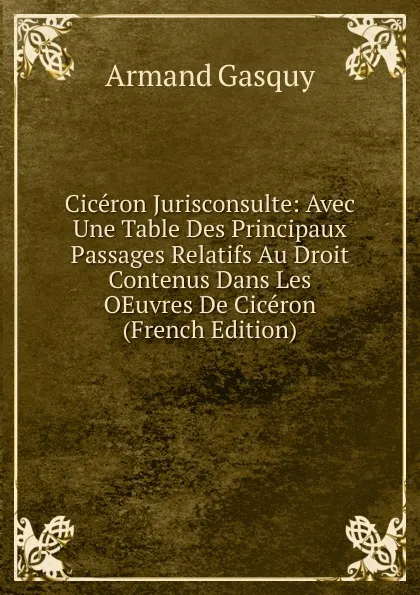 Обложка книги Ciceron Jurisconsulte: Avec Une Table Des Principaux Passages Relatifs Au Droit Contenus Dans Les OEuvres De Ciceron (French Edition), Armand Gasquy