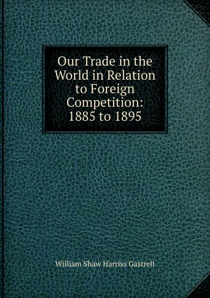 Обложка книги Our Trade in the World in Relation to Foreign Competition: 1885 to 1895, William Shaw Harriss Gastrell