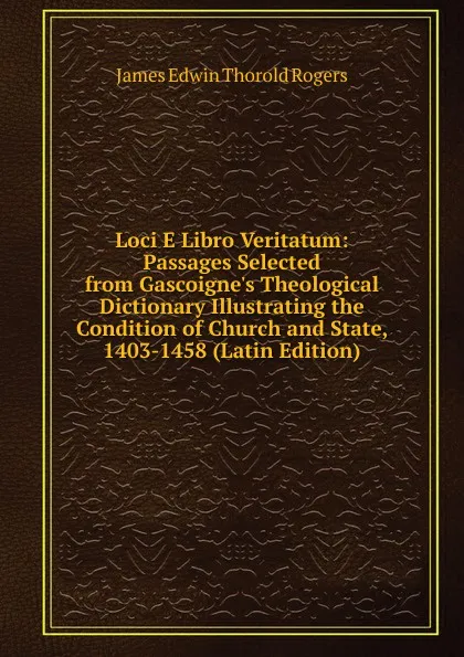 Обложка книги Loci E Libro Veritatum: Passages Selected from Gascoigne.s Theological Dictionary Illustrating the Condition of Church and State, 1403-1458 (Latin Edition), James E. Thorold Rogers