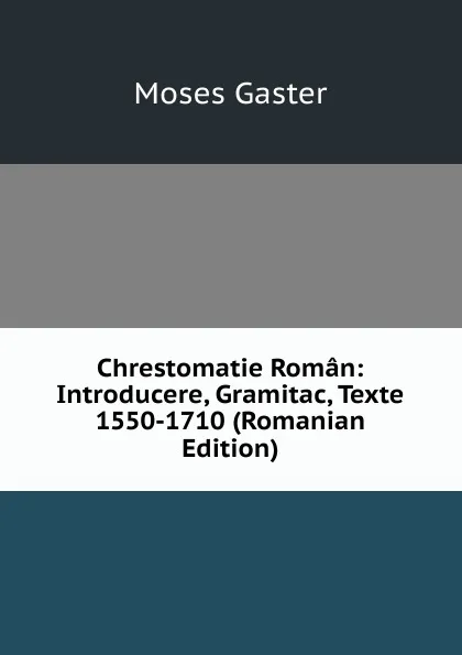 Обложка книги Chrestomatie Roman: Introducere, Gramitac, Texte 1550-1710 (Romanian Edition), M. Gaster