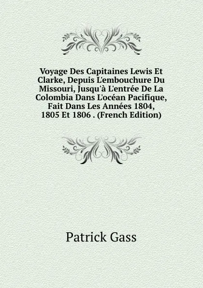 Обложка книги Voyage Des Capitaines Lewis Et Clarke, Depuis L.embouchure Du Missouri, Jusqu.a L.entree De La Colombia Dans L.ocean Pacifique, Fait Dans Les Annees 1804, 1805 Et 1806 . (French Edition), Patrick Gass