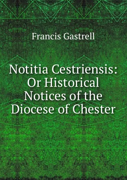 Обложка книги Notitia Cestriensis: Or Historical Notices of the Diocese of Chester, Francis Gastrell