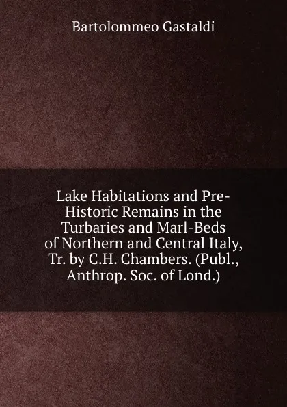 Обложка книги Lake Habitations and Pre-Historic Remains in the Turbaries and Marl-Beds of Northern and Central Italy, Tr. by C.H. Chambers. (Publ., Anthrop. Soc. of Lond.)., Bartolommeo Gastaldi