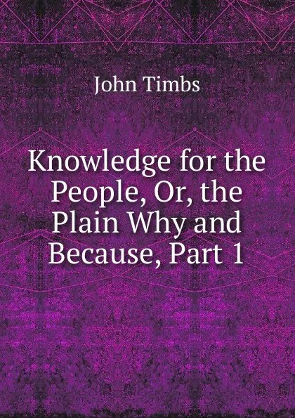 Обложка книги Knowledge for the People, Or, the Plain Why and Because, Part 1, John Timbs