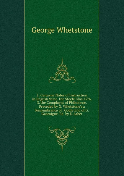 Обложка книги 1. Certayne Notes of Instruction in English Verse. the Steele Glas 1576. 3. the Complaynt of Philomene. Preceded by G. Whetstone.s a Remembrance of . Godly End of G. Gascoigne. Ed. by E. Arber, George Whetstone