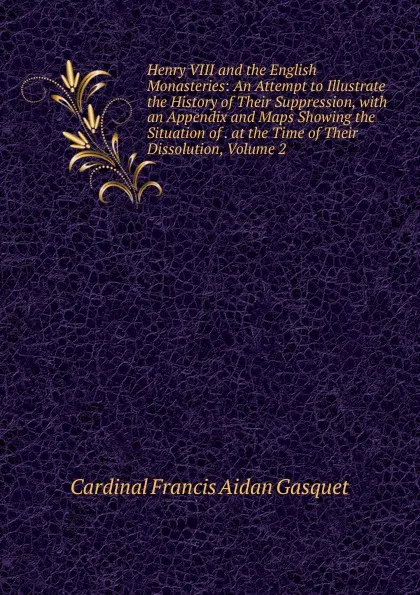 Обложка книги Henry VIII and the English Monasteries: An Attempt to Illustrate the History of Their Suppression, with an Appendix and Maps Showing the Situation of . at the Time of Their Dissolution, Volume 2, Cardinal Francis Aidan Gasquet