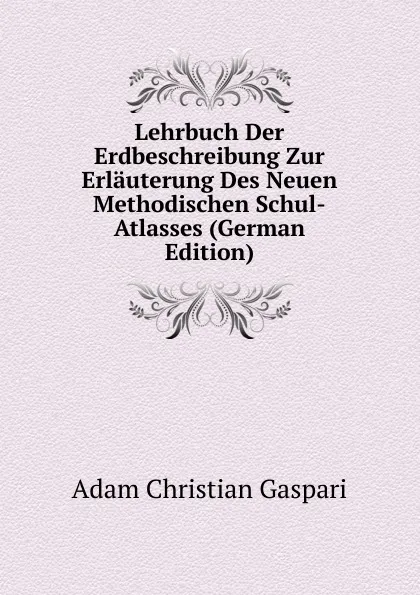 Обложка книги Lehrbuch Der Erdbeschreibung Zur Erlauterung Des Neuen Methodischen Schul-Atlasses (German Edition), Adam Christian Gaspari