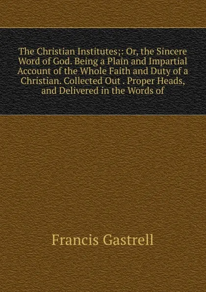 Обложка книги The Christian Institutes;: Or, the Sincere Word of God. Being a Plain and Impartial Account of the Whole Faith and Duty of a Christian. Collected Out . Proper Heads, and Delivered in the Words of, Francis Gastrell
