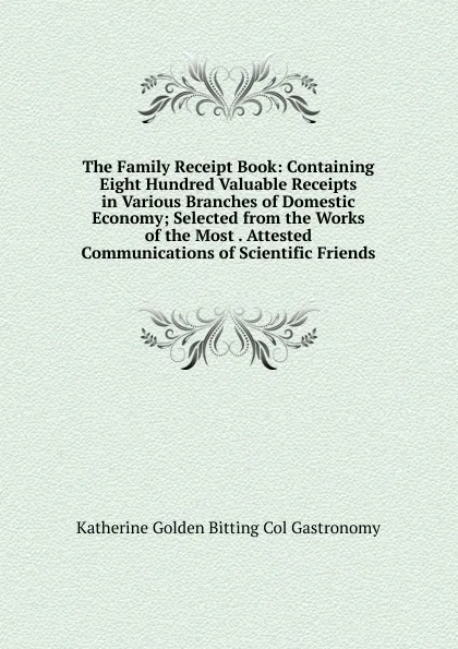 Обложка книги The Family Receipt Book: Containing Eight Hundred Valuable Receipts in Various Branches of Domestic Economy; Selected from the Works of the Most . Attested Communications of Scientific Friends, Katherine Golden Bitting Col Gastronomy