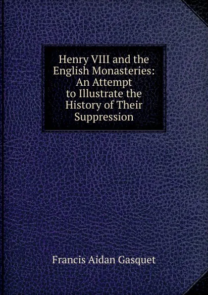 Обложка книги Henry VIII and the English Monasteries: An Attempt to Illustrate the History of Their Suppression, Gasquet Francis Aidan