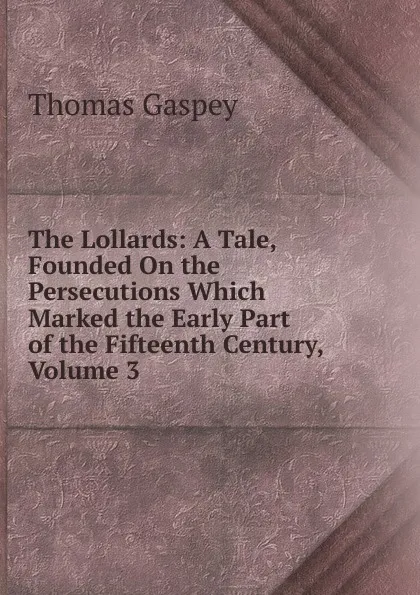 Обложка книги The Lollards: A Tale, Founded On the Persecutions Which Marked the Early Part of the Fifteenth Century, Volume 3, Thomas Gaspey