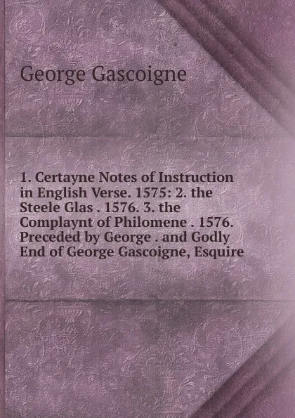 Обложка книги 1. Certayne Notes of Instruction in English Verse. 1575: 2. the Steele Glas . 1576. 3. the Complaynt of Philomene . 1576. Preceded by George . and Godly End of George Gascoigne, Esquire, George Gascoigne