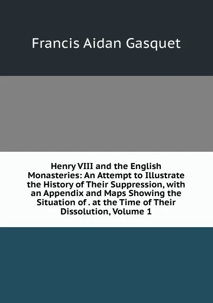 Обложка книги Henry VIII and the English Monasteries: An Attempt to Illustrate the History of Their Suppression, with an Appendix and Maps Showing the Situation of . at the Time of Their Dissolution, Volume 1, Gasquet Francis Aidan