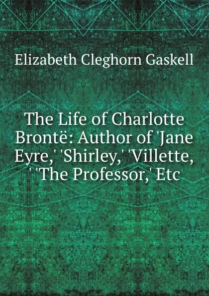 Обложка книги The Life of Charlotte Bronte: Author of .Jane Eyre,. .Shirley,. .Villette,. .The Professor,. Etc, Gaskell Elizabeth Cleghorn