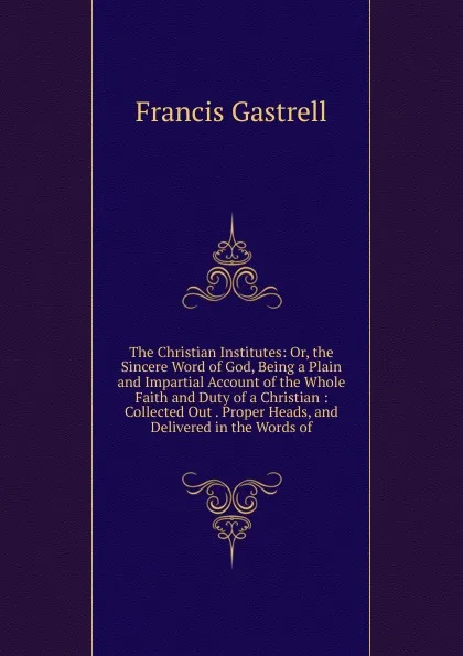 Обложка книги The Christian Institutes: Or, the Sincere Word of God, Being a Plain and Impartial Account of the Whole Faith and Duty of a Christian : Collected Out . Proper Heads, and Delivered in the Words of, Francis Gastrell