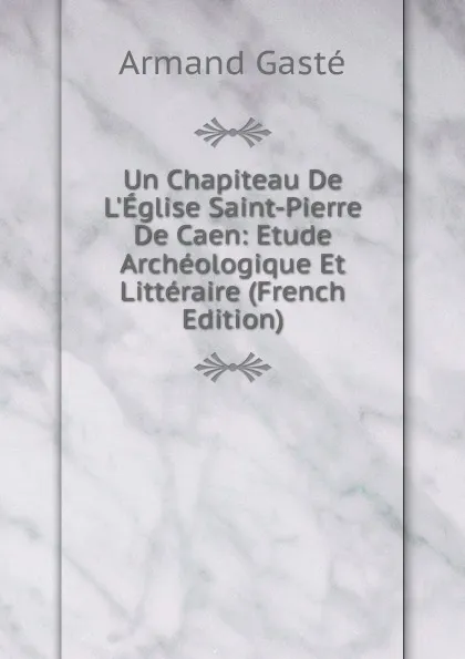 Обложка книги Un Chapiteau De L.Eglise Saint-Pierre De Caen: Etude Archeologique Et Litteraire (French Edition), Armand Gasté