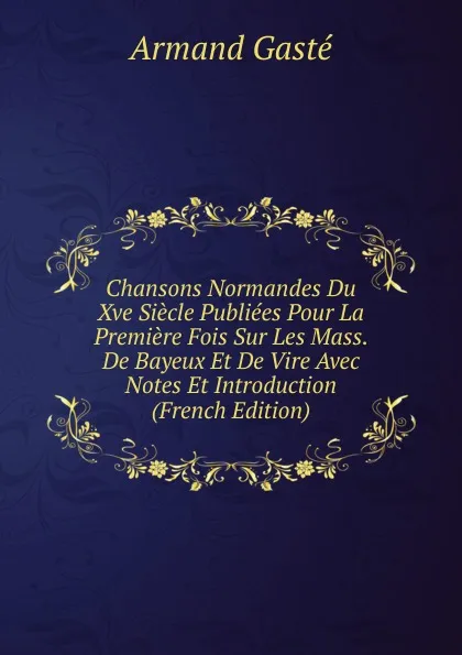 Обложка книги Chansons Normandes Du Xve Siecle Publiees Pour La Premiere Fois Sur Les Mass. De Bayeux Et De Vire Avec Notes Et Introduction (French Edition), Armand Gasté