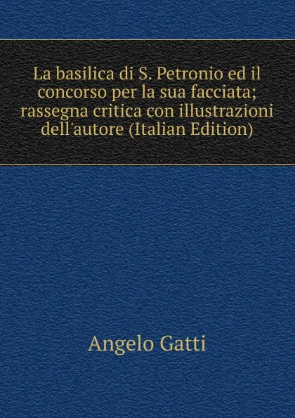 Обложка книги La basilica di S. Petronio ed il concorso per la sua facciata; rassegna critica con illustrazioni dell.autore (Italian Edition), Angelo Gatti