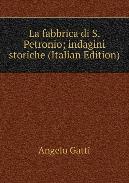 Обложка книги La fabbrica di S. Petronio; indagini storiche (Italian Edition), Angelo Gatti