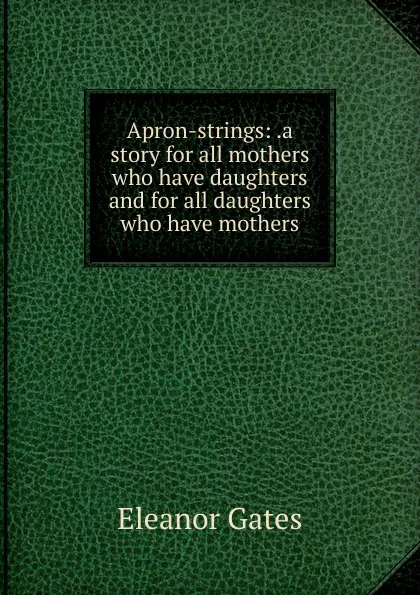 Обложка книги Apron-strings: .a story for all mothers who have daughters and for all daughters who have mothers, Eleanor Gates