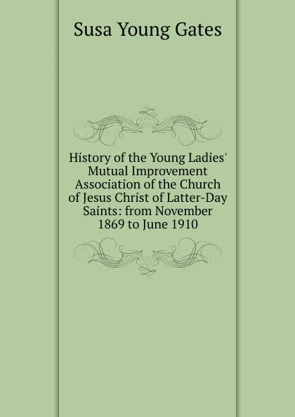 Обложка книги History of the Young Ladies. Mutual Improvement Association of the Church of Jesus Christ of Latter-Day Saints: from November 1869 to June 1910, Susa Young Gates