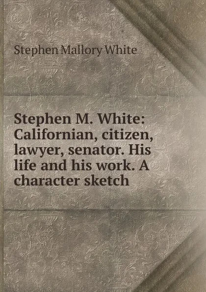 Обложка книги Stephen M. White: Californian, citizen, lawyer, senator. His life and his work. A character sketch, Stephen Mallory White