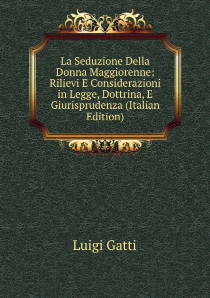 Обложка книги La Seduzione Della Donna Maggiorenne: Rilievi E Considerazioni in Legge, Dottrina, E Giurisprudenza (Italian Edition), Luigi Gatti