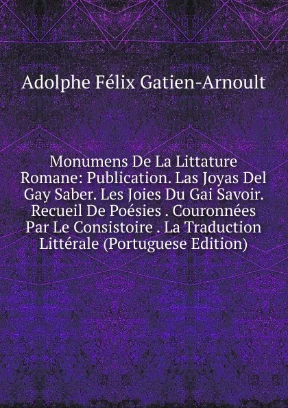 Обложка книги Monumens De La Littature Romane: Publication. Las Joyas Del Gay Saber. Les Joies Du Gai Savoir. Recueil De Poesies . Couronnees Par Le Consistoire . La Traduction Litterale (Portuguese Edition), Adolphe Félix Gatien-Arnoult