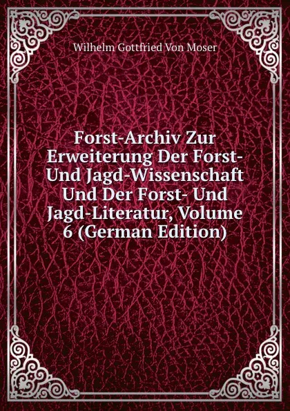 Обложка книги Forst-Archiv Zur Erweiterung Der Forst- Und Jagd-Wissenschaft Und Der Forst- Und Jagd-Literatur, Volume 6 (German Edition), Wilhelm Gottfried Von Moser