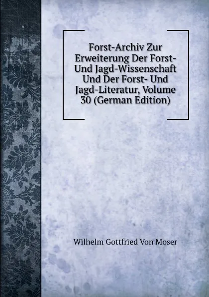 Обложка книги Forst-Archiv Zur Erweiterung Der Forst- Und Jagd-Wissenschaft Und Der Forst- Und Jagd-Literatur, Volume 30 (German Edition), Wilhelm Gottfried Von Moser