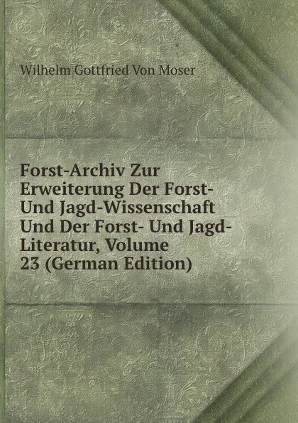 Обложка книги Forst-Archiv Zur Erweiterung Der Forst- Und Jagd-Wissenschaft Und Der Forst- Und Jagd-Literatur, Volume 23 (German Edition), Wilhelm Gottfried Von Moser