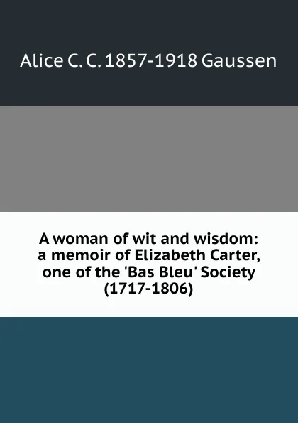 Обложка книги A woman of wit and wisdom: a memoir of Elizabeth Carter, one of the .Bas Bleu. Society (1717-1806), Alice C. C. 1857-1918 Gaussen