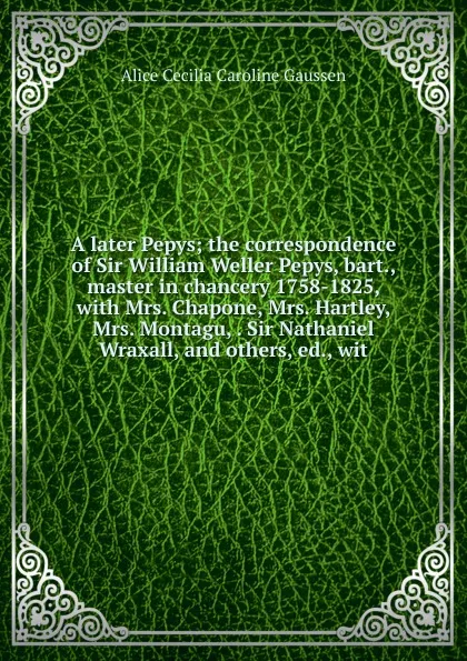 Обложка книги A later Pepys; the correspondence of Sir William Weller Pepys, bart., master in chancery 1758-1825, with Mrs. Chapone, Mrs. Hartley, Mrs. Montagu, . Sir Nathaniel Wraxall, and others, ed., wit, Alice Cecilia Caroline Gaussen