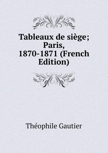 Обложка книги Tableaux de siege; Paris, 1870-1871 (French Edition), Théophile Gautier