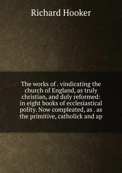 Обложка книги The works of . vindicating the church of England, as truly christian, and duly reformed: in eight books of ecclesiastical polity. Now compleated, as . as the primitive, catholick and ap, Richard Hooker
