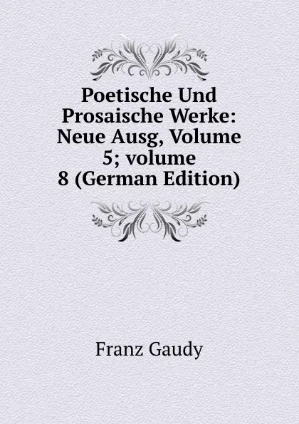 Обложка книги Poetische Und Prosaische Werke: Neue Ausg, Volume 5;.volume 8 (German Edition), Franz Gaudy