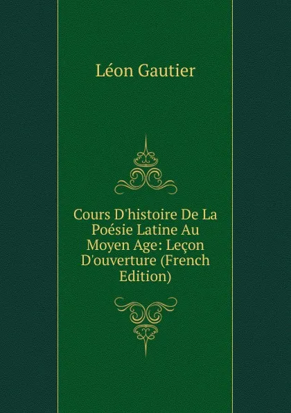 Обложка книги Cours D.histoire De La Poesie Latine Au Moyen Age: Lecon D.ouverture (French Edition), Léon Gautier
