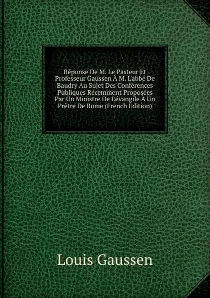 Обложка книги Reponse De M. Le Pasteur Et Professeur Gaussen A M. L.abbe De Baudry Au Sujet Des Conferences Publiques Recemment Proposees Par Un Ministre De L.evangile A Un Pretre De Rome (French Edition), Louis Gaussen