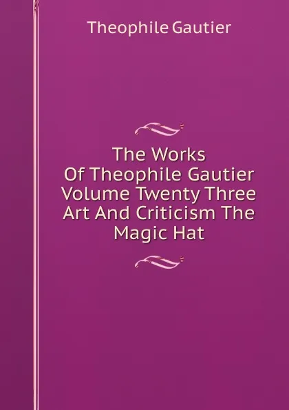 Обложка книги The Works Of Theophile Gautier Volume Twenty Three Art And Criticism The Magic Hat, Théophile Gautier