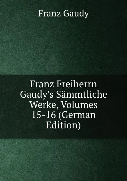 Обложка книги Franz Freiherrn Gaudy.s Sammtliche Werke, Volumes 15-16 (German Edition), Franz Gaudy