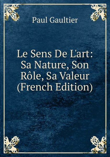 Обложка книги Le Sens De L.art: Sa Nature, Son Role, Sa Valeur (French Edition), Paul Gaultier