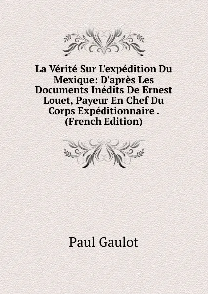 Обложка книги La Verite Sur L.expedition Du Mexique: D.apres Les Documents Inedits De Ernest Louet, Payeur En Chef Du Corps Expeditionnaire . (French Edition), Paul Gaulot