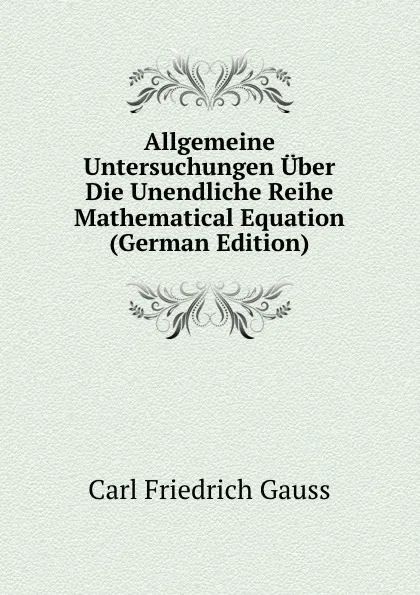 Обложка книги Allgemeine Untersuchungen Uber Die Unendliche Reihe Mathematical Equation (German Edition), Carl Friedrich Gauss