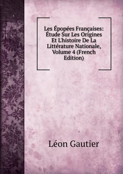 Обложка книги Les Epopees Francaises: Etude Sur Les Origines Et L.histoire De La Litterature Nationale, Volume 4 (French Edition), Léon Gautier