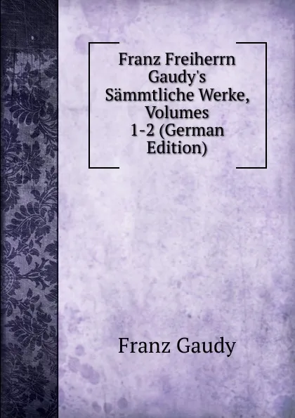 Обложка книги Franz Freiherrn Gaudy.s Sammtliche Werke, Volumes 1-2 (German Edition), Franz Gaudy