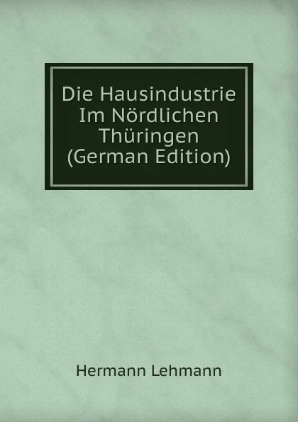 Обложка книги Die Hausindustrie Im Nordlichen Thuringen (German Edition), Hermann Lehmann