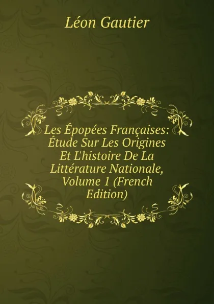 Обложка книги Les Epopees Francaises: Etude Sur Les Origines Et L.histoire De La Litterature Nationale, Volume 1 (French Edition), Léon Gautier